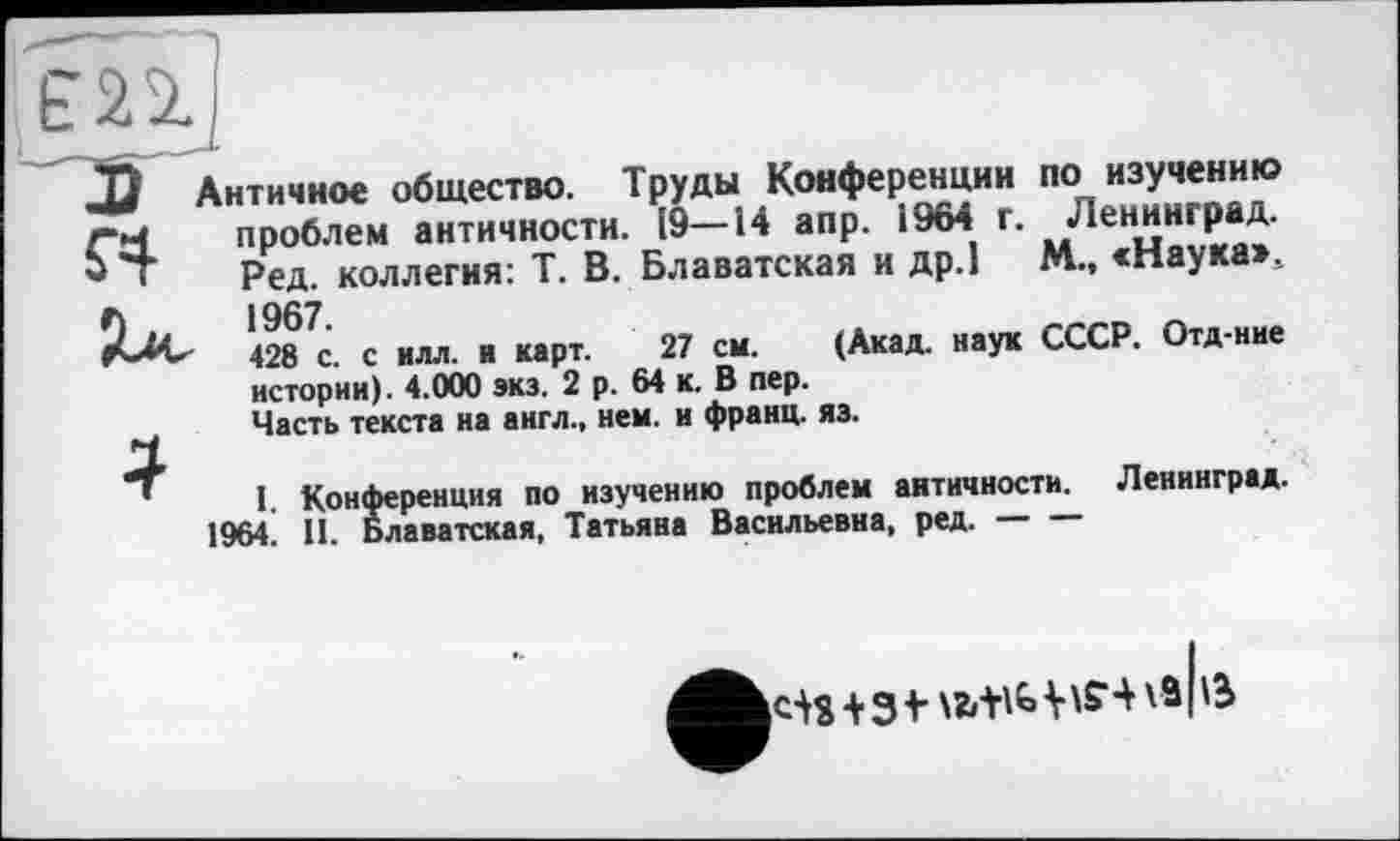 ﻿по изучению
Античное общество. Труды Конференции
г’Ч проблем античности. [9—14 апр. 1964 г. Ленинград.
- ' Ред. коллегия: Т. В. Блаватская и др.1 М., «Наука», О и »967.
428 с. с илл. и карт. 27 см. (Акад, наук истории). 4.000 экз. 2 р. 64 к. В пер.
Часть текста на англ., нем. и франц, яз.
СССР. Отд-нне
I. Конференция по изучению проблем античности. Ленинград.
1964. II. Блаватская, Татьяна Васильевна, ред.----
+з t V va IG